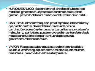 HUMO METALICO:  Suspensión en el aire de partículas solidas metálicas  generadas en un proceso de condensación del estado  gaseoso , partiendo de la sublimación o volatilización de un metal. GAS:  Son fluidos amorfos que ocupan el espacio que los contiene y que pueden cambiar de estado físico únicamente por una combinación de presión y temperatura . Las partículas son de tamaño molecular  y,  por lo tanto, pueden moverse bien por transferencia de masa o por difusión o bien por la influencia de la fuerza gravitacional entre las moléculas. VAPOR: Fase gaseosa de una sustancia ordinariamente solida o liquida, el vapor de agua puede pasar a solido o liquido actuando bien sobre su presión o bien sobre su temperatura.  
