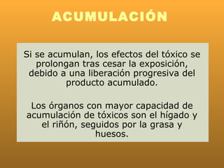 ACUMULACIÓN

Si se acumulan, los efectos del tóxico se
   prolongan tras cesar la exposición,
 debido a una liberación progresiva del
         producto acumulado.

 Los órganos con mayor capacidad de
acumulación de tóxicos son el hígado y
   el riñón, seguidos por la grasa y
                huesos.
 