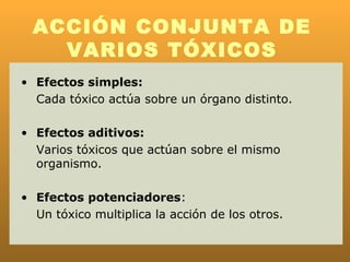 ACCIÓN CONJUNTA DE
    VARIOS TÓXICOS
• Efectos simples:
  Cada tóxico actúa sobre un órgano distinto.

• Efectos aditivos:
  Varios tóxicos que actúan sobre el mismo
  organismo.

• Efectos potenciadores:
  Un tóxico multiplica la acción de los otros.
 