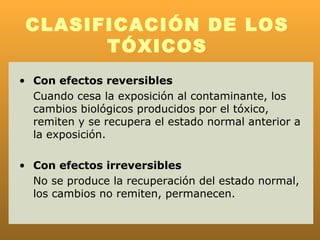 CLASIFICACIÓN DE LOS
       TÓXICOS
• Con efectos reversibles
  Cuando cesa la exposición al contaminante, los
  cambios biológicos producidos por el tóxico,
  remiten y se recupera el estado normal anterior a
  la exposición.

• Con efectos irreversibles
  No se produce la recuperación del estado normal,
  los cambios no remiten, permanecen.
 