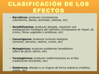 CLASIFICACIÓN DE LOS
      EFECTOS
– Narcóticos: producen inconsciencia
  (cloroformo, éteres, alcoholes, cetonas, etc)

– Sensibilizantes: producen alergias, requieren una
  predisposición fisiológica del individuo (compuestos de níquel, de
  cromo, fibras vegetales o sintéticas, etc)

– Cancerígenos: producen tumores malignos
  (amianto, benceno, cadmio, cromo, etc)

– Mutagénicos: producen problemas hereditarios
  (éters de glicol, plomo, etc)

– Teratogénicos: producen malformaciones en el feto
  (radiaciones ionizantes, etc)

– Sistémicos: afectan a un órgano de forma selectiva (metílico,
  uranio, etc)
 