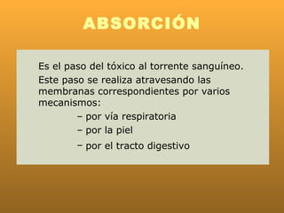 ABSORCIÓN

Es el paso del tóxico al torrente sanguíneo.
Este paso se realiza atravesando las
membranas correspondientes por varios
mecanismos:
        – por vía respiratoria
        – por la piel
        – por el tracto digestivo
 