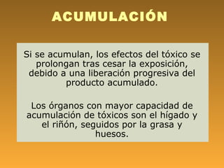 ACUMULACIÓN

Si se acumulan, los efectos del tóxico se
   prolongan tras cesar la exposición,
 debido a una liberación progresiva del
         producto acumulado.

 Los órganos con mayor capacidad de
acumulación de tóxicos son el hígado y
   el riñón, seguidos por la grasa y
                huesos.
 
