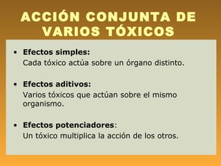 ACCIÓN CONJUNTA DE
    VARIOS TÓXICOS
• Efectos simples:
  Cada tóxico actúa sobre un órgano distinto.

• Efectos aditivos:
  Varios tóxicos que actúan sobre el mismo
  organismo.

• Efectos potenciadores:
  Un tóxico multiplica la acción de los otros.
 
