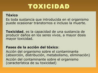 TOXICIDAD
Tóxico
Es toda sustancia que introducida en el organismo
puede ocasionar transtornos e incluso la muerte.

Toxicidad, es la capacidad de una sustancia de
producir daños en los seres vivos, a mayor dosis
mayor toxicidad.

Fases de la acción del tóxico:
Acción del organismo sobre el contaminante
(absorción, distribución, metabolismo, eliminación)
Acción del contaminante sobre el organismo
(característica de su toxicidad)
 