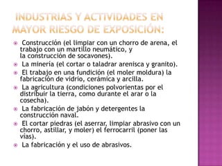     Construcción (el limpiar con un chorro de arena, el
    trabajo con un martillo neumático, y
    la construcción de socavones).
    La minería (el cortar o taladrar arenisca y granito).
    El trabajo en una fundición (el moler moldura) la
    fabricación de vidrio, cerámica y arcilla.
    La agricultura (condiciones polvorientas por el
    distribuir la tierra, como durante el arar o la
    cosecha).
    La fabricación de jabón y detergentes la
    construcción naval.
    El cortar piedras (el aserrar, limpiar abrasivo con un
    chorro, astillar, y moler) el ferrocarril (poner las
    vías).
    La fabricación y el uso de abrasivos.
 