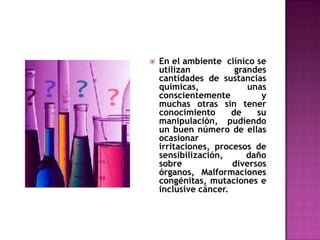    En el ambiente clínico se
    utilizan           grandes
    cantidades de sustancias
    químicas,             unas
    conscientemente          y
    muchas otras sin tener
    conocimiento      de    su
    manipulación, pudiendo
    un buen número de ellas
    ocasionar
    irritaciones, procesos de
    sensibilización,      daño
    sobre             diversos
    órganos, Malformaciones
    congénitas, mutaciones e
    inclusive cáncer.
 