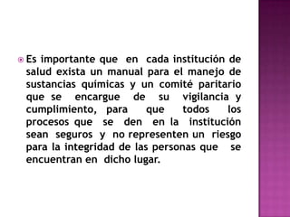  Esimportante que en cada institución de
 salud exista un manual para el manejo de
 sustancias químicas y un comité paritario
 que se encargue de su vigilancia y
 cumplimiento, para       que    todos  los
 procesos que se den en la institución
 sean seguros y no representen un riesgo
 para la integridad de las personas que se
 encuentran en dicho lugar.
 