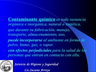 Contamina n te químico   es   toda sustancia orgánica e inorgánica, natural o sintética,  que durante su fabricación, manejo, transporte, almacenamiento, uso, puede incorporarse  al ambiente en forma de polvo, humo, gas, o vapor.  con efectos perjudiciales  para la salud de las personas que entran en contacto con ella . Servicio de Higiene y Seguridad Lic.Susana Arroyo 