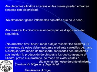 No ubicar los cilindros en áreas en las cuales puedan entrar en contacto con electricidad. No almacenar gases inflamables con otros que no lo sean. No movilizar los cilindros asiéndolos por los dispositivos de seguridad. - No arrastrar, tirar, hacer  rodar o dejar resbalar los cilindros. El movimiento de estos debe realizarse mediante carretillas de mano o cualquier otro medio de transporte, fabricados con materiales que impidan la producción de chispas a los que se asegure el cilindro, previo a su traslado, de modo de evitar caídas o  .  .  situaciones de riesgo durante el mismo. Servicio de Higiene y Seguridad Lic.Susana Arroyo 