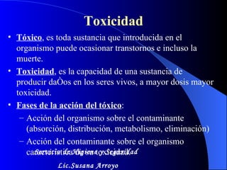 Toxicidad Tóxico , es toda sustancia que introducida en el  organismo puede ocasionar transtornos e incluso la muerte. Toxicidad , es la capacidad de una sustancia de  producir daños en los seres vivos, a mayor dosis mayor toxicidad. Fases de la acción del tóxico : Acción del organismo sobre el contaminante (absorción, distribución, metabolismo, eliminación)  Acción del contaminante sobre el organismo  característica de su toxicidad. Servicio de Higiene y Seguridad Lic.Susana Arroyo 