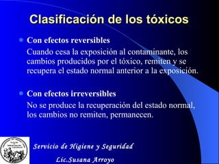 Clasificación de los tóxicos Con efectos reversibles Cuando cesa la exposición al contaminante, los cambios producidos por el tóxico, remiten y se recupera el estado normal anterior a la exposición. Con efectos irreversibles No se produce la recuperación del estado normal, los cambios no remiten, permanecen. Servicio de Higiene y Seguridad Lic.Susana Arroyo 