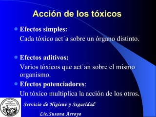 Acción de los tóxicos  Efectos simples: Cada tóxico actúa sobre un órgano distinto. Efectos aditivos: Varios tóxicos que actúan sobre el mismo organismo. Efectos potenciadores : Un tóxico multiplica la acción de los otros. Servicio de Higiene y Seguridad Lic.Susana Arroyo 