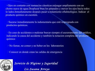 En caso de accidentes o malestar burcar siempre el asesoramiento del m é dico, indicando la causa del accidente y tambi é n la notacion completa del producto qu í m i co No fumar, no comer y no beber en los  laboratorios Sacarse inmediatamente la indumentaria que est é  impregnada con productos químicos. Conocer en donde estan las salidas de emergencia Ojos en contanto con sustancias c á usticas:enjuagar ampliamente con un chorro suave de agua.Desplazar bien los p á rpados y mover los ojos hacia todos lo lados.Inmediatamente despu é s pasar a tratamiento oftalmol ó gico. Indicar  el producto químico en cuesti ó n. Servicio de Higiene y Seguridad Lic.Susana Arroyo 