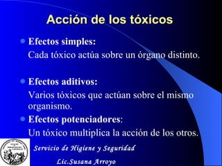 Acción de los tóxicos  Efectos simples: Cada tóxico actúa sobre un órgano distinto. Efectos aditivos: Varios tóxicos que actúan sobre el mismo organismo. Efectos potenciadores : Un tóxico multiplica la acción de los otros. Servicio de Higiene y Seguridad Lic.Susana Arroyo 