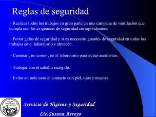 Realizar todos los trabajos en gran parte en una campana de ventilaci ó n que cumpla con las exigencias de seguridad correpondientes . Portar gafas de seguridad y si es necesario guantes de seguridad en todos los trabajos en el laboratorio y almac é n . Caminar , no correr , en el laboratorio para evitar accidentes. Trabajar con el cabello recogido. Evitar en todo caso el contacto con piel, ojos y mucosa. Reglas  de seguridad Servicio de Higiene y Seguridad Lic.Susana Arroyo 