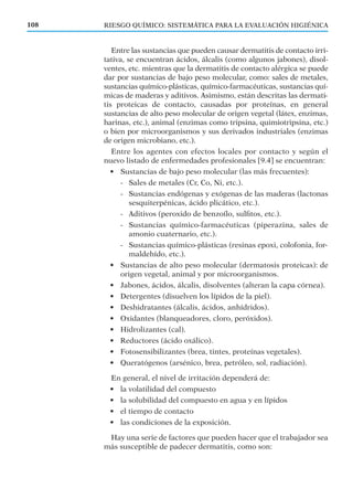RIESGO QUÍMICO: SISTEMÁTICA PARA LA EVALUACIÓN HIGIÉNICA108
Entre las sustancias que pueden causar dermatitis de contacto irri-
tativa, se encuentran ácidos, álcalis (como algunos jabones), disol-
ventes, etc. mientras que la dermatitis de contacto alérgica se puede
dar por sustancias de bajo peso molecular, como: sales de metales,
sustancias químico-plásticas, químico-farmacéuticas, sustancias quí-
micas de maderas y aditivos. Asimismo, están descritas las dermati-
tis proteicas de contacto, causadas por proteínas, en general
sustancias de alto peso molecular de origen vegetal (látex, enzimas,
harinas, etc.), animal (enzimas como tripsina, quimiotripsina, etc.)
o bien por microorganismos y sus derivados industriales (enzimas
de origen microbiano, etc.).
Entre los agentes con efectos locales por contacto y según el
nuevo listado de enfermedades profesionales [9.4] se encuentran:
• Sustancias de bajo peso molecular (las más frecuentes):
- Sales de metales (Cr, Co, Ni, etc.).
- Sustancias endógenas y exógenas de las maderas (lactonas
sesquiterpénicas, ácido plicático, etc.).
- Aditivos (peroxido de benzoílo, sulﬁtos, etc.).
- Sustancias químico-farmacéuticas (piperazina, sales de
amonio cuaternario, etc.).
- Sustancias químico-plásticas (resinas epoxi, colofonia, for-
maldehído, etc.).
• Sustancias de alto peso molecular (dermatosis proteicas): de
origen vegetal, animal y por microorganismos.
• Jabones, ácidos, álcalis, disolventes (alteran la capa córnea).
• Detergentes (disuelven los lípidos de la piel).
• Deshidratantes (álcalis, ácidos, anhídridos).
• Oxidantes (blanqueadores, cloro, peróxidos).
• Hidrolizantes (cal).
• Reductores (ácido oxálico).
• Fotosensibilizantes (brea, tintes, proteínas vegetales).
• Queratógenos (arsénico, brea, petróleo, sol, radiación).
En general, el nivel de irritación dependerá de:
• la volatilidad del compuesto
• la solubilidad del compuesto en agua y en lípidos
• el tiempo de contacto
• las condiciones de la exposición.
Hay una serie de factores que pueden hacer que el trabajador sea
más susceptible de padecer dermatitis, como son:
 