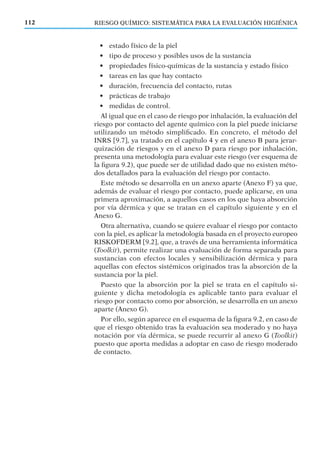 RIESGO QUÍMICO: SISTEMÁTICA PARA LA EVALUACIÓN HIGIÉNICA112
• estado físico de la piel
• tipo de proceso y posibles usos de la sustancia
• propiedades físico-químicas de la sustancia y estado físico
• tareas en las que hay contacto
• duración, frecuencia del contacto, rutas
• prácticas de trabajo
• medidas de control.
Al igual que en el caso de riesgo por inhalación, la evaluación del
riesgo por contacto del agente químico con la piel puede iniciarse
utilizando un método simpliﬁcado. En concreto, el método del
INRS [9.7], ya tratado en el capítulo 4 y en el anexo B para jerar-
quización de riesgos y en el anexo D para riesgo por inhalación,
presenta una metodología para evaluar este riesgo (ver esquema de
la ﬁgura 9.2), que puede ser de utilidad dado que no existen méto-
dos detallados para la evaluación del riesgo por contacto.
Este método se desarrolla en un anexo aparte (Anexo F) ya que,
además de evaluar el riesgo por contacto, puede aplicarse, en una
primera aproximación, a aquellos casos en los que haya absorción
por vía dérmica y que se tratan en el capítulo siguiente y en el
Anexo G.
Otra alternativa, cuando se quiere evaluar el riesgo por contacto
con la piel, es aplicar la metodología basada en el proyecto europeo
RISKOFDERM [9.2], que, a través de una herramienta informática
(Toolkit), permite realizar una evaluación de forma separada para
sustancias con efectos locales y sensibilización dérmica y para
aquellas con efectos sistémicos originados tras la absorción de la
sustancia por la piel.
Puesto que la absorción por la piel se trata en el capítulo si-
guiente y dicha metodología es aplicable tanto para evaluar el
riesgo por contacto como por absorción, se desarrolla en un anexo
aparte (Anexo G).
Por ello, según aparece en el esquema de la ﬁgura 9.2, en caso de
que el riesgo obtenido tras la evaluación sea moderado y no haya
notación por vía dérmica, se puede recurrir al anexo G (Toolkit)
puesto que aporta medidas a adoptar en caso de riesgo moderado
de contacto.
 