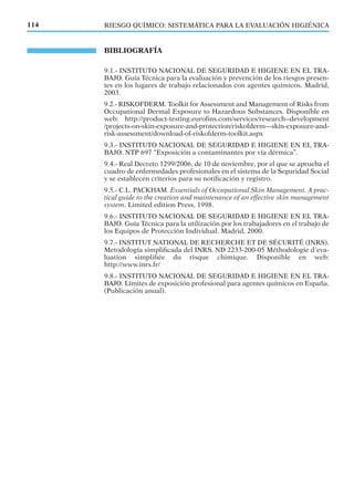 BIBLIOGRAFÍA
9.1.- INSTITUTO NACIONAL DE SEGURIDAD E HIGIENE EN EL TRA-
BAJO. Guía Técnica para la evaluación y prevención de los riesgos presen-
tes en los lugares de trabajo relacionados con agentes químicos. Madrid,
2003.
9.2.- RISKOFDERM. Toolkit for Assessment and Management of Risks from
Occupational Dermal Exposure to Hazardous Substances. Disponible en
web: http://product-testing.euroﬁns.com/services/research--development
/projects-on-skin-exposure-and-protection/riskofderm---skin-exposure-and-
risk-assessment/download-of-riskofderm-toolkit.aspx
9.3.- INSTITUTO NACIONAL DE SEGURIDAD E HIGIENE EN EL TRA-
BAJO. NTP 697 “Exposición a contaminantes por vía dérmica”.
9.4.- Real Decreto 1299/2006, de 10 de noviembre, por el que se aprueba el
cuadro de enfermedades profesionales en el sistema de la Seguridad Social
y se establecen criterios para su notiﬁcación y registro.
9.5.- C.L. PACKHAM. Essentials of Occupational Skin Management. A prac-
tical guide to the creation and maintenance of an effective skin management
system. Limited edition Press, 1998.
9.6.- INSTITUTO NACIONAL DE SEGURIDAD E HIGIENE EN EL TRA-
BAJO. Guía Técnica para la utilización por los trabajadores en el trabajo de
los Equipos de Protección Individual. Madrid, 2000.
9.7.- INSTITUT NATIONAL DE RECHERCHE ET DE SÉCURITÉ (INRS).
Metodología simpliﬁcada del INRS. ND 2233-200-05 Méthodologie d´eva-
luation simpliﬁée du risque chimique. Disponible en web:
http://www.inrs.fr/
9.8.- INSTITUTO NACIONAL DE SEGURIDAD E HIGIENE EN EL TRA-
BAJO. Límites de exposición profesional para agentes químicos en España.
(Publicación anual).
114 RIESGO QUÍMICO: SISTEMÁTICA PARA LA EVALUACIÓN HIGIÉNICA
 