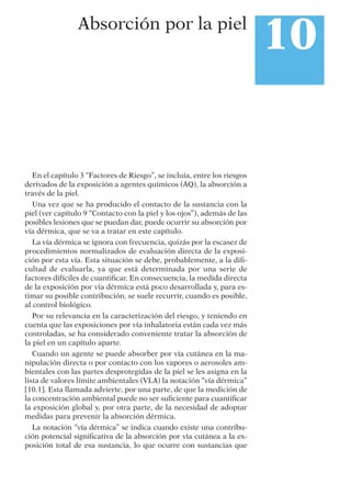 En el capítulo 3 “Factores de Riesgo”, se incluía, entre los riesgos
derivados de la exposición a agentes químicos (AQ), la absorción a
través de la piel.
Una vez que se ha producido el contacto de la sustancia con la
piel (ver capítulo 9 “Contacto con la piel y los ojos”), además de las
posibles lesiones que se puedan dar, puede ocurrir su absorción por
vía dérmica, que se va a tratar en este capítulo.
La vía dérmica se ignora con frecuencia, quizás por la escasez de
procedimientos normalizados de evaluación directa de la exposi-
ción por esta vía. Esta situación se debe, probablemente, a la diﬁ-
cultad de evaluarla, ya que está determinada por una serie de
factores difíciles de cuantiﬁcar. En consecuencia, la medida directa
de la exposición por vía dérmica está poco desarrollada y, para es-
timar su posible contribución, se suele recurrir, cuando es posible,
al control biológico.
Por su relevancia en la caracterización del riesgo, y teniendo en
cuenta que las exposiciones por vía inhalatoria están cada vez más
controladas, se ha considerado conveniente tratar la absorción de
la piel en un capítulo aparte.
Cuando un agente se puede absorber por vía cutánea en la ma-
nipulación directa o por contacto con los vapores o aerosoles am-
bientales con las partes desprotegidas de la piel se les asigna en la
lista de valores límite ambientales (VLA) la notación “vía dérmica”
[10.1]. Esta llamada advierte, por una parte, de que la medición de
la concentración ambiental puede no ser suﬁciente para cuantiﬁcar
la exposición global y, por otra parte, de la necesidad de adoptar
medidas para prevenir la absorción dérmica.
La notación “vía dérmica” se indica cuando existe una contribu-
ción potencial signiﬁcativa de la absorción por vía cutánea a la ex-
posición total de esa sustancia, lo que ocurre con sustancias que
10Absorción por la piel
 