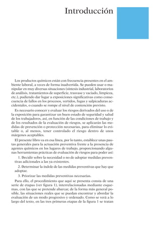 Introducción
Los productos químicos están con frecuencia presentes en el am-
biente laboral, a veces de forma inadvertida. Se pueden usar o ma-
nipular en muy diversas situaciones (síntesis industrial, laboratorios
de análisis, tratamientos de superﬁcie, trasvase y vaciado, limpieza,
etc.), pudiendo dar lugar a exposiciones signiﬁcativas como conse-
cuencia de fallos en los procesos, vertidos, fugas y salpicaduras ac-
cidentales, o cuando se rompe el nivel de contención previsto.
Es necesario conocer y evaluar los riesgos derivados del uso o de
la exposición para garantizar un buen estado de seguridad y salud
de los trabajadores, así, en función de las condiciones de trabajo y
de los resultados de la evaluación de riesgos, se aplicarán las me-
didas de prevención o protección necesarias, para eliminar lo evi-
table o, al menos, tener controlado el riesgo dentro de unos
márgenes aceptables.
El presente libro va en esa línea, por lo tanto, establece unas pau-
tas generales para la actuación preventiva frente a la presencia de
agentes químicos en los lugares de trabajo, proporcionando algu-
nas herramientas prácticas de evaluación de riesgos para poder así:
1. Decidir sobre la necesidad o no de adoptar medidas preven-
tivas adicionales a las ya existentes.
2. Determinar la índole de las medidas preventivas que hay que
adoptar.
3. Priorizar las medidas preventivas necesarias.
Para ello, el procedimiento que aquí se presenta consta de una
serie de etapas (ver ﬁgura 1), interrelacionadas mediante esque-
mas, con las que se pretende abarcar, de la forma más general po-
sible, las situaciones reales que se puedan encontrar y abordar la
evaluación de un modo progresivo y ordenado. Como se verá a lo
largo del texto, en las tres primeras etapas de la ﬁgura 1 se tratan
 