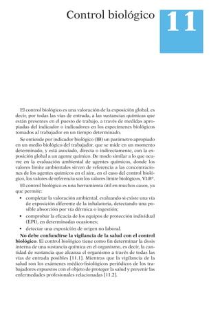El control biológico es una valoración de la exposición global, es
decir, por todas las vías de entrada, a las sustancias químicas que
están presentes en el puesto de trabajo, a través de medidas apro-
piadas del indicador o indicadores en los especímenes biológicos
tomados al trabajador en un tiempo determinado.
Se entiende por indicador biológico (IB) un parámetro apropiado
en un medio biológico del trabajador, que se mide en un momento
determinado, y está asociado, directa o indirectamente, con la ex-
posición global a un agente químico. De modo similar a lo que ocu-
rre en la evaluación ambiental de agentes químicos, donde los
valores límite ambientales sirven de referencia a las concentracio-
nes de los agentes químicos en el aire, en el caso del control bioló-
gico, los valores de referencia son los valores límite biológicos, VLB®
.
El control biológico es una herramienta útil en muchos casos, ya
que permite:
• completar la valoración ambiental, evaluando si existe una vía
de exposición diferente de la inhalatoria, detectando una po-
sible absorción por vía dérmica o ingestión;
• comprobar la eﬁcacia de los equipos de protección individual
(EPI), en determinadas ocasiones;
• detectar una exposición de origen no laboral.
No debe confundirse la vigilancia de la salud con el control
biológico. El control biológico tiene como ﬁn determinar la dosis
interna de una sustancia química en el organismo, es decir, la can-
tidad de sustancia que alcanza el organismo a través de todas las
vías de entrada posibles [11.1]. Mientras que la vigilancia de la
salud son los exámenes médico-ﬁsiológicos periódicos de los tra-
bajadores expuestos con el objeto de proteger la salud y prevenir las
enfermedades profesionales relacionadas [11.2].
11Control biológico
 