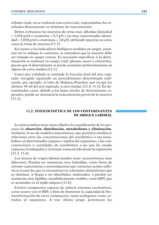 tubular renal, no se realizará esta corrección, expresándose los re-
sultados directamente en términos de concentración.
Deben rechazarse las muestras de orina muy diluidas (densidad
< 1,010 g/ml o creatinina < 0,3 g/l) y las muy concentradas (densi-
dad > 1,030 g/ml o creatinina > 3,0 g/l), debiendo repetirse en estos
casos la toma de muestra [11.3].
En cuanto a los indicadores biológicos medidos en sangre, mien-
tras no se indique lo contrario, se entenderá que la muestra debe
ser tomada en sangre venosa. Es necesario especiﬁcar si la deter-
minación se realizará en sangre total, plasma, suero o eritrocitos,
puesto que el determinante se puede acumular preferentemente en
alguno de estos medios [11.1].
Como aire exhalado se entiende la fracción ﬁnal del aire espi-
rado, recogida siguiendo un procedimiento determinado utili-
zando, por ejemplo, el tubo de Haldane-Priestley, que recoge los
últimos 50 ml del aire espirado, u otro similar. [11.4, 11.5]. En de-
terminados casos, debido a los bajos niveles de determinante es-
perados, puede ser necesaria la concentración previa de la muestra
[11.1].
11.2. TOXICOCINÉTICA DE LOS CONTAMINANTES
DE ORIGEN LABORAL
La toxicocinética tiene como objetivo la cuantiﬁcación de los pro-
cesos de absorción, distribución, metabolismo y eliminación,
mediante el uso de modelos matemáticos, que permiten establecer
relaciones entre las concentraciones del xenobiótico o sus meta-
bolitos en determinados órganos o tejidos del organismo, y las con-
centraciones o cantidades de xenobiótico a las que ha estado
expuesto el trabajador y el tiempo transcurrido desde la exposición
[11.2, 11.6].
Los tóxicos de origen laboral pueden tener características muy
diferentes. Pueden ser sustancias muy hidróﬁlas, como bases de
amonio cuaternarias o azocompuestos que contienen ácidos sulfó-
nicos (como los que se encuentran en colorantes alimenticios) que
se eliminan, si llegan a ser absorbidos, inalterados, o pueden ser
sustancias muy lipóﬁlas, metabólicamente estables, como DDT, que
se acumulan en el tejido adiposo [11.6].
Existen compuestos capaces de inducir sistemas enzimáticos,
como ocurre con el DDT, o bien de disminuir la capacidad de bio-
transformación de otros compuestos, tanto endógenos como ex-
traños al organismo. A este último grupo pertenecen los
123CONTROL BIOLÓGICO
 