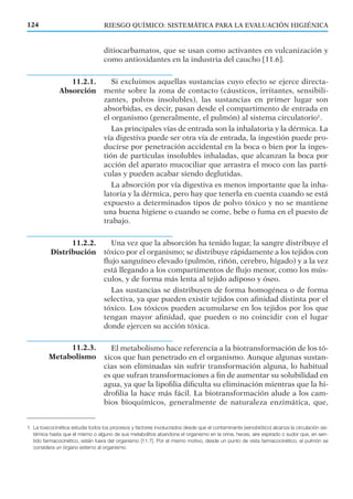 11.2.2.
Distribución
RIESGO QUÍMICO: SISTEMÁTICA PARA LA EVALUACIÓN HIGIÉNICA124
ditiocarbamatos, que se usan como activantes en vulcanización y
como antioxidantes en la industria del caucho [11.6].
Si excluimos aquellas sustancias cuyo efecto se ejerce directa-
mente sobre la zona de contacto (cáusticos, irritantes, sensibili-
zantes, polvos insolubles), las sustancias en primer lugar son
absorbidas, es decir, pasan desde el compartimento de entrada en
el organismo (generalmente, el pulmón) al sistema circulatorio1
.
Las principales vías de entrada son la inhalatoria y la dérmica. La
vía digestiva puede ser otra vía de entrada, la ingestión puede pro-
ducirse por penetración accidental en la boca o bien por la inges-
tión de partículas insolubles inhaladas, que alcanzan la boca por
acción del aparato mucociliar que arrastra el moco con las partí-
culas y pueden acabar siendo deglutidas.
La absorción por vía digestiva es menos importante que la inha-
latoria y la dérmica, pero hay que tenerla en cuenta cuando se está
expuesto a determinados tipos de polvo tóxico y no se mantiene
una buena higiene o cuando se come, bebe o fuma en el puesto de
trabajo.
Una vez que la absorción ha tenido lugar, la sangre distribuye el
tóxico por el organismo; se distribuye rápidamente a los tejidos con
ﬂujo sanguíneo elevado (pulmón, riñón, cerebro, hígado) y a la vez
está llegando a los compartimentos de ﬂujo menor, como los mús-
culos, y de forma más lenta al tejido adiposo y óseo.
Las sustancias se distribuyen de forma homogénea o de forma
selectiva, ya que pueden existir tejidos con aﬁnidad distinta por el
tóxico. Los tóxicos pueden acumularse en los tejidos por los que
tengan mayor aﬁnidad, que pueden o no coincidir con el lugar
donde ejercen su acción tóxica.
El metabolismo hace referencia a la biotransformación de los tó-
xicos que han penetrado en el organismo. Aunque algunas sustan-
cias son eliminadas sin sufrir transformación alguna, lo habitual
es que sufran transformaciones a ﬁn de aumentar su solubilidad en
agua, ya que la lipoﬁlia diﬁculta su eliminación mientras que la hi-
droﬁlia la hace más fácil. La biotransformación alude a los cam-
bios bioquímicos, generalmente de naturaleza enzimática, que,
11.2.1.
Absorción
1 La toxicocinética estudia todos los procesos y factores involucrados desde que el contaminante (xenobiótico) alcanza la circulación sis-
témica hasta que él mismo o alguno de sus metabolitos abandona el organismo en la orina, heces, aire espirado o sudor que, en sen-
tido farmacocinético, están fuera del organismo [11.7]. Por el mismo motivo, desde un punto de vista farmacocinético, el pulmón se
considera un órgano externo al organismo.
11.2.3.
Metabolismo
 