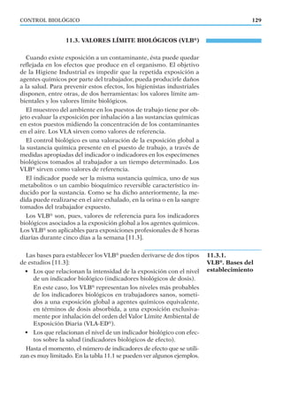 11.3. VALORES LÍMITE BIOLÓGICOS (VLB®
)
Cuando existe exposición a un contaminante, ésta puede quedar
reﬂejada en los efectos que produce en el organismo. El objetivo
de la Higiene Industrial es impedir que la repetida exposición a
agentes químicos por parte del trabajador, pueda producirle daños
a la salud. Para prevenir estos efectos, los higienistas industriales
disponen, entre otras, de dos herramientas: los valores límite am-
bientales y los valores límite biológicos.
El muestreo del ambiente en los puestos de trabajo tiene por ob-
jeto evaluar la exposición por inhalación a las sustancias químicas
en estos puestos midiendo la concentración de los contaminantes
en el aire. Los VLA sirven como valores de referencia.
El control biológico es una valoración de la exposición global a
la sustancia química presente en el puesto de trabajo, a través de
medidas apropiadas del indicador o indicadores en los especímenes
biológicos tomados al trabajador a un tiempo determinado. Los
VLB®
sirven como valores de referencia.
El indicador puede ser la misma sustancia química, uno de sus
metabolitos o un cambio bioquímico reversible característico in-
ducido por la sustancia. Como se ha dicho anteriormente, la me-
dida puede realizarse en el aire exhalado, en la orina o en la sangre
tomados del trabajador expuesto.
Los VLB®
son, pues, valores de referencia para los indicadores
biológicos asociados a la exposición global a los agentes químicos.
Los VLB®
son aplicables para exposiciones profesionales de 8 horas
diarias durante cinco días a la semana [11.3].
Las bases para establecer los VLB®
pueden derivarse de dos tipos
de estudios [11.3]:
• Los que relacionan la intensidad de la exposición con el nivel
de un indicador biológico (indicadores biológicos de dosis).
En este caso, los VLB®
representan los niveles más probables
de los indicadores biológicos en trabajadores sanos, someti-
dos a una exposición global a agentes químicos equivalente,
en términos de dosis absorbida, a una exposición exclusiva-
mente por inhalación del orden del Valor Límite Ambiental de
Exposición Diaria (VLA-ED®
).
• Los que relacionan el nivel de un indicador biológico con efec-
tos sobre la salud (indicadores biológicos de efecto).
Hasta el momento, el número de indicadores de efecto que se utili-
zan es muy limitado. En la tabla 11.1 se pueden ver algunos ejemplos.
129CONTROL BIOLÓGICO
11.3.1.
VLB®
. Bases del
establecimiento
 