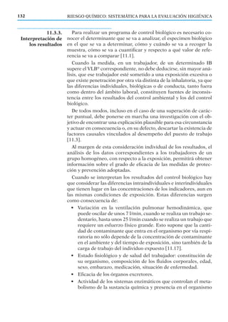 RIESGO QUÍMICO: SISTEMÁTICA PARA LA EVALUACIÓN HIGIÉNICA132
Para realizar un programa de control biológico es necesario co-
nocer el determinante que se va a analizar, el especimen biológico
en el que se va a determinar, cómo y cuándo se va a recoger la
muestra, cómo se va a cuantiﬁcar y respecto a qué valor de refe-
rencia se va a comparar [11.1].
Cuando la medida, en un trabajador, de un determinado IB
supere el VLB®
correspondiente, no debe deducirse, sin mayor aná-
lisis, que ese trabajador esté sometido a una exposición excesiva o
que existe penetración por otra vía distinta de la inhalatoria, ya que
las diferencias individuales, biológicas o de conducta, tanto fuera
como dentro del ámbito laboral, constituyen fuentes de inconsis-
tencia entre los resultados del control ambiental y los del control
biológico.
De todos modos, incluso en el caso de una superación de carác-
ter puntual, debe ponerse en marcha una investigación con el ob-
jetivo de encontrar una explicación plausible para esa circunstancia
y actuar en consecuencia o, en su defecto, descartar la existencia de
factores causales vinculados al desempeño del puesto de trabajo
[11.3].
Al margen de esta consideración individual de los resultados, el
análisis de los datos correspondientes a los trabajadores de un
grupo homogéneo, con respecto a la exposición, permitirá obtener
información sobre el grado de eﬁcacia de las medidas de protec-
ción y prevención adoptadas.
Cuando se interpretan los resultados del control biológico hay
que considerar las diferencias intraindividuales e interindividuales
que tienen lugar en las concentraciones de los indicadores, aun en
las mismas condiciones de exposición. Estas diferencias surgen
como consecuencia de:
• Variación en la ventilación pulmonar hemodinámica, que
puede oscilar de unos 7 l/min, cuando se realiza un trabajo se-
dentario, hasta unos 25 l/min cuando se realiza un trabajo que
requiere un esfuerzo físico grande. Esto supone que la canti-
dad de contaminante que entra en el organismo por vía respi-
ratoria no sólo depende de la concentración de contaminante
en el ambiente y del tiempo de exposición, sino también de la
carga de trabajo del individuo expuesto [11.17].
• Estado ﬁsiológico y de salud del trabajador: constitución de
su organismo, composición de los ﬂuidos corporales, edad,
sexo, embarazo, medicación, situación de enfermedad.
• Eﬁcacia de los órganos excretores.
• Actividad de los sistemas enzimáticos que controlan el meta-
bolismo de la sustancia química y presencia en el organismo
11.3.3.
Interpretación de
los resultados
 