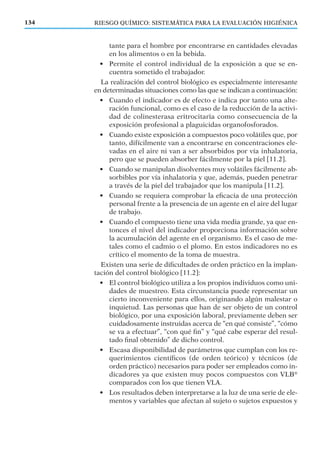 RIESGO QUÍMICO: SISTEMÁTICA PARA LA EVALUACIÓN HIGIÉNICA134
tante para el hombre por encontrarse en cantidades elevadas
en los alimentos o en la bebida.
• Permite el control individual de la exposición a que se en-
cuentra sometido el trabajador.
La realización del control biológico es especialmente interesante
en determinadas situaciones como las que se indican a continuación:
• Cuando el indicador es de efecto e indica por tanto una alte-
ración funcional, como es el caso de la reducción de la activi-
dad de colinesterasa eritrocitaria como consecuencia de la
exposición profesional a plaguicidas organofosforados.
• Cuando existe exposición a compuestos poco volátiles que, por
tanto, difícilmente van a encontrarse en concentraciones ele-
vadas en el aire ni van a ser absorbidos por vía inhalatoria,
pero que se pueden absorber fácilmente por la piel [11.2].
• Cuando se manipulan disolventes muy volátiles fácilmente ab-
sorbibles por vía inhalatoria y que, además, pueden penetrar
a través de la piel del trabajador que los manipula [11.2].
• Cuando se requiera comprobar la eﬁcacia de una protección
personal frente a la presencia de un agente en el aire del lugar
de trabajo.
• Cuando el compuesto tiene una vida media grande, ya que en-
tonces el nivel del indicador proporciona información sobre
la acumulación del agente en el organismo. Es el caso de me-
tales como el cadmio o el plomo. En estos indicadores no es
crítico el momento de la toma de muestra.
Existen una serie de diﬁcultades de orden práctico en la implan-
tación del control biológico [11.2]:
• El control biológico utiliza a los propios individuos como uni-
dades de muestreo. Esta circunstancia puede representar un
cierto inconveniente para ellos, originando algún malestar o
inquietud. Las personas que han de ser objeto de un control
biológico, por una exposición laboral, previamente deben ser
cuidadosamente instruidas acerca de “en qué consiste”, “cómo
se va a efectuar”, “con qué ﬁn” y “qué cabe esperar del resul-
tado ﬁnal obtenido” de dicho control.
• Escasa disponibilidad de parámetros que cumplan con los re-
querimientos cientíﬁcos (de orden teórico) y técnicos (de
orden práctico) necesarios para poder ser empleados como in-
dicadores ya que existen muy pocos compuestos con VLB®
comparados con los que tienen VLA.
• Los resultados deben interpretarse a la luz de una serie de ele-
mentos y variables que afectan al sujeto o sujetos expuestos y
 