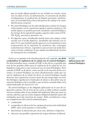 que en modo alguno pueden no ser tenidos en cuenta, como
son: la edad, el sexo, la alimentación, el consumo de alcohol,
el tabaquismo, la medicación, la higiene personal y profesio-
nal y la actividad física fuera del puesto de trabajo o la canti-
dad de grasa corporal.
• El control biológico no ha sido ideado para evaluar los riesgos
relacionados con la exposición aguda a agentes químicos. En
modo alguno se pueden prevenir, mediante control biológico,
los riesgos de la exposición aguda a agentes tales como el CNˉ,
CO, NxOy, narcóticos potentes, etc.
• En algunos casos, el indicador puede tener otro origen, como
sucede con el ácido hipúrico, metabolito del tolueno (ver ﬁ-
gura 11.2), que también puede aparecer en el organismo como
consecuencia de la ingestión de productos que contengan
ácido benzoico (frutas, vegetales) o precursores de ácido ben-
zoico (ciruela, calabaza), lo que añade una diﬁcultad a la hora
de interpretar los resultados.
Como ya se apuntó en la introducción de este capítulo, no debe
confundirse la vigilancia de la salud con el control biológico.
En determinados casos, cuando el VLB®
es de efecto, es posible que
una de las pruebas útiles para la vigilancia de la salud de los tra-
bajadores expuestos a una sustancia sea el control biológico. Pero
cuando el VLB®
es de dosis, como sucede en la mayoría de las oca-
siones, el control biológico no tiene absolutamente nada que ver
con la vigilancia de la salud. Es decir, el control biológico puede
detectar una exposición excesiva antes de que tenga lugar un cam-
bio biológico signiﬁcativo (indicador de dosis) o descubrir una al-
teración biológica aún reversible y que no haya causado daño en la
salud (indicador de efecto) [11.11].
El control biológico es de obligada aplicación en el caso de ex-
posición a plomo. En el resto de los casos se debe realizar cuando
ofrezca ventaja sobre el uso aislado del ambiental. Hay que tener en
cuenta, además, que no existe ninguna obligatoriedad por parte del
trabajador para dar muestras de sangre. Debe considerarse como
un complemento del control ambiental para:
• conﬁrmarlo
• comprobar la eﬁcacia de los equipos de protección individual
(EPI), tales como guantes o mascarillas
• determinar la absorción por otras vías, dérmica o digestiva
• detectar una posible exposición de origen distinto al laboral
135CONTROL BIOLÓGICO
11.3.5.
Aplicaciones del
control biológico
 