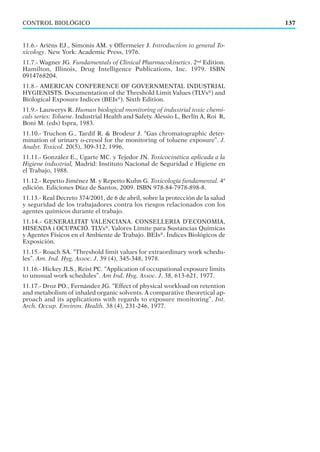 11.6.- Ariëns EJ., Simonis AM. y Offermeier J. Introduction to general To-
xicology. New York: Academic Press, 1976.
11.7.- Wagner JG. Fundamentals of Clinical Pharmacokinetics. 2nd
Edition.
Hamilton, Illinois, Drug Intelligence Publications, Inc. 1979. ISBN
0914768204.
11.8.- AMERICAN CONFERENCE OF GOVERNMENTAL INDUSTRIAL
HYGIENISTS. Documentation of the Threshold Limit Values (TLVs®
) and
Biological Exposure Indices (BEIs®
). Sixth Edition.
11.9.- Lauwerys R. Human biological monitoring of industrial toxic chemi-
cals series: Toluene. Industrial Health and Safety. Alessio L, Berlín A, Roi R,
Boni M. (eds) Ispra, 1983.
11.10.- Truchon G., Tardif R. & Brodeur J. “Gas chromatographic deter-
mination of urinary o-cresol for the monitoring of toluene exposure”. J.
Analyt. Toxicol. 20(5), 309-312, 1996.
11.11.- González E., Ugarte MC. y Tejedor JN. Toxicocinética aplicada a la
Higiene industrial, Madrid: Instituto Nacional de Seguridad e Higiene en
el Trabajo, 1988.
11.12.- Repetto Jiménez M. y Repetto Kuhn G. Toxicología fundamental. 4ª
edición. Ediciones Díaz de Santos, 2009. ISBN 978-84-7978-898-8.
11.13.- Real Decreto 374/2001, de 6 de abril, sobre la protección de la salud
y seguridad de los trabajadores contra los riesgos relacionados con los
agentes químicos durante el trabajo.
11.14.- GENERALITAT VALENCIANA. CONSELLERIA D’ECONOMIA,
HISENDA i OCUPACIÓ. TLVs®
. Valores Límite para Sustancias Químicas
y Agentes Físicos en el Ambiente de Trabajo. BEIs®
. Índices Biológicos de
Exposición.
11.15.- Roach SA. “Threshold limit values for extraordinary work schedu-
les”. Am. Ind. Hyg. Assoc. J. 39 (4), 345-348, 1978.
11.16.- Hickey JLS., Reist PC. “Application of occupational exposure limits
to unusual work schedules”. Am Ind. Hyg. Assoc. J. 38, 613-621, 1977.
11.17.- Droz PO., Fernández JG. “Effect of physical workload on retention
and metabolism of inhaled organic solvents. A comparative theoretical ap-
proach and its applications with regards to exposure monitoring”. Int.
Arch. Occup. Environ. Health. 38 (4), 231-246, 1977.
137CONTROL BIOLÓGICO
 