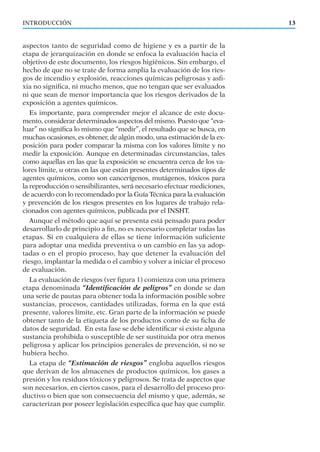 INTRODUCCIÓN 13
aspectos tanto de seguridad como de higiene y es a partir de la
etapa de jerarquización en donde se enfoca la evaluación hacia el
objetivo de este documento, los riesgos higiénicos. Sin embargo, el
hecho de que no se trate de forma amplia la evaluación de los ries-
gos de incendio y explosión, reacciones químicas peligrosas y asﬁ-
xia no signiﬁca, ni mucho menos, que no tengan que ser evaluados
ni que sean de menor importancia que los riesgos derivados de la
exposición a agentes químicos.
Es importante, para comprender mejor el alcance de este docu-
mento, considerar determinados aspectos del mismo. Puesto que “eva-
luar” no signiﬁca lo mismo que “medir”, el resultado que se busca, en
muchas ocasiones, es obtener, de algún modo, una estimación de la ex-
posición para poder comparar la misma con los valores límite y no
medir la exposición. Aunque en determinadas circunstancias, tales
como aquellas en las que la exposición se encuentra cerca de los va-
lores límite, u otras en las que están presentes determinados tipos de
agentes químicos, como son cancerígenos, mutágenos, tóxicos para
la reproducción o sensibilizantes, será necesario efectuar mediciones,
de acuerdo con lo recomendado por la Guía Técnica para la evaluación
y prevención de los riesgos presentes en los lugares de trabajo rela-
cionados con agentes químicos, publicada por el INSHT.
Aunque el método que aquí se presenta está pensado para poder
desarrollarlo de principio a ﬁn, no es necesario completar todas las
etapas. Si en cualquiera de ellas se tiene información suﬁciente
para adoptar una medida preventiva o un cambio en las ya adop-
tadas o en el propio proceso, hay que detener la evaluación del
riesgo, implantar la medida o el cambio y volver a iniciar el proceso
de evaluación.
La evaluación de riesgos (ver ﬁgura 1) comienza con una primera
etapa denominada “Identiﬁcación de peligros” en donde se dan
una serie de pautas para obtener toda la información posible sobre
sustancias, procesos, cantidades utilizadas, forma en la que está
presente, valores límite, etc. Gran parte de la información se puede
obtener tanto de la etiqueta de los productos como de su ﬁcha de
datos de seguridad. En esta fase se debe identiﬁcar si existe alguna
sustancia prohibida o susceptible de ser sustituida por otra menos
peligrosa y aplicar los principios generales de prevención, si no se
hubiera hecho.
La etapa de “Estimación de riesgos” engloba aquellos riesgos
que derivan de los almacenes de productos químicos, los gases a
presión y los residuos tóxicos y peligrosos. Se trata de aspectos que
son necesarios, en ciertos casos, para el desarrollo del proceso pro-
ductivo o bien que son consecuencia del mismo y que, además, se
caracterizan por poseer legislación especíﬁca que hay que cumplir.
 