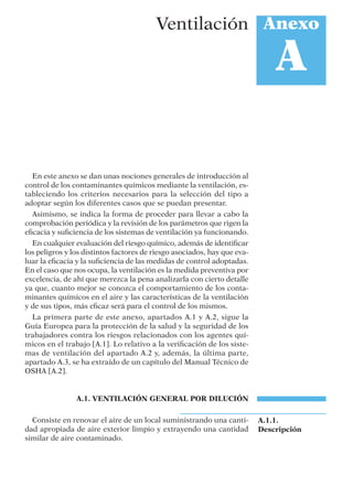 En este anexo se dan unas nociones generales de introducción al
control de los contaminantes químicos mediante la ventilación, es-
tableciendo los criterios necesarios para la selección del tipo a
adoptar según los diferentes casos que se puedan presentar.
Asimismo, se indica la forma de proceder para llevar a cabo la
comprobación periódica y la revisión de los parámetros que rigen la
eﬁcacia y suﬁciencia de los sistemas de ventilación ya funcionando.
En cualquier evaluación del riesgo químico, además de identiﬁcar
los peligros y los distintos factores de riesgo asociados, hay que eva-
luar la eﬁcacia y la suﬁciencia de las medidas de control adoptadas.
En el caso que nos ocupa, la ventilación es la medida preventiva por
excelencia, de ahí que merezca la pena analizarla con cierto detalle
ya que, cuanto mejor se conozca el comportamiento de los conta-
minantes químicos en el aire y las características de la ventilación
y de sus tipos, más eﬁcaz será para el control de los mismos.
La primera parte de este anexo, apartados A.1 y A.2, sigue la
Guía Europea para la protección de la salud y la seguridad de los
trabajadores contra los riesgos relacionados con los agentes quí-
micos en el trabajo [A.1]. Lo relativo a la veriﬁcación de los siste-
mas de ventilación del apartado A.2 y, además, la última parte,
apartado A.3, se ha extraído de un capítulo del Manual Técnico de
OSHA [A.2].
A.1. VENTILACIÓN GENERAL POR DILUCIÓN
Consiste en renovar el aire de un local suministrando una canti-
dad apropiada de aire exterior limpio y extrayendo una cantidad
similar de aire contaminado.
Anexo
A
Ventilación
A.1.1.
Descripción
 