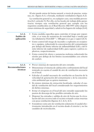 El aire puede entrar de forma natural, a través de puertas, venta-
nas, etc. (ﬁgura A.1), o forzada, mediante ventiladores (ﬁgura A.2).
La ventilación general es, en cualquier caso, una medida preven-
tiva [A.3, artículo 5]. Por ello, en los locales de trabajo debe garan-
tizarse siempre una ventilación general que cumpla con los
requisitos establecidos en el Real Decreto 486/1997 sobre disposi-
ciones mínimas de seguridad y salud en los lugares de trabajo [A.4].
• Como medida especíﬁca para controlar el riesgo por exposi-
ción, si se trata de sustancias de toxicidad baja o media por
vía inhalatoria (VLA-ED ®
> 100 ppm si es gas o vapor) [A.5].
• Como control del riesgo de incendio y explosión en recipien-
tes y equipos, reduciendo la concentración del contaminante
por debajo del límite inferior de inﬂamabilidad (LII) y del lí-
mite inferior de explosividad (LIE), para vapores y polvos ex-
plosivos, respectivamente.
• Como control de olores y sustancias molestas reduciendo los
niveles por debajo de los límites recomendables con criterio
de confort.
• Prever sistemas de reposición del aire extraído.
• Dimensionar el sistema de calefacción o enfriamiento del local
teniendo en cuenta el caudal de aire de ventilación necesario
en el local.
• Calcular el caudal necesario de ventilación en función de la
velocidad de generación del contaminante y de la concentra-
ción ambiental que se quiera mantener.
• Si existen sistemas de extracción localizada, calcular el cau-
dal de ventilación del local considerando los requerimientos
de dichos sistemas.
• Evitar el reingreso en el local del aire extraído separando los
puntos de descarga de las posibles entradas de aire.
• Disponer las entradas y salidas de aire de forma que la circu-
lación del aire recorra todo el recinto evitando zonas muertas
con poca ventilación (ﬁguras A.3, A.4 y A.5).
• Considerar como aire de ventilación solamente el caudal efec-
tivamente introducido en el recinto desde el exterior y no los
caudales de recirculación.
140 RIESGO QUÍMICO: SISTEMÁTICA PARA LA EVALUACIÓN HIGIÉNICA
A.1.2.
Ámbito de
aplicación
A.1.3.
Recomendaciones
técnicas
 