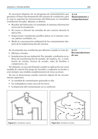 Es necesario disponer de un programa de mantenimiento que
garantice el buen funcionamiento del sistema de ventilación, para
lo cual se seguirán las instrucciones del fabricante y/o instalador
(ventilación forzada). Además, se deberá:
• Recabar del fabricante y/o instalador la máxima información
acerca de la instalación.
• No cerrar u obstruir las entradas de aire exterior durante la
época fría.
• Inspeccionar visualmente posibles daños en el sistema: rotu-
ras, paletas ventilador, etc.
• Medir la concentración ambiental de los contaminantes des-
pués de la implementación del sistema.
Se recomienda una ventilación por dilución cuando se trate de:
• Oﬁcinas y locales.
• Instalaciones de uso industrial. Por ejemplo: ventilación en ta-
lleres de transformación de metales, de madera, etc. o venti-
lación de estufas, hornos de secado, salas de bombas o
compresores, etc.
No obstante, su uso está limitado cuando su aplicación sea como
medida de control del riesgo de incendio y explosión en locales y
será siempre una medida complementaria de otras acciones.
Su uso se desaconseja cuando concurra alguna de las circuns-
tancias siguientes:
• la cantidad de contaminante generada es alta
• los trabajadores están cerca de los focos
• la dispersión del contaminante no es uniforme
141ANEXO A. VENTILACIÓN
A.1.5.
Recomendaciones
de uso
Figura A.1.- Ventilación natural. Figura A.2.- Ventilación forzada.
A.1.4.
Mantenimiento y
comprobaciones
 