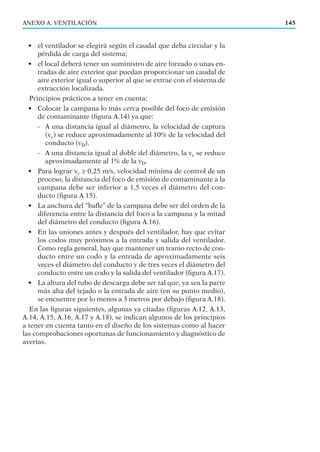 • el ventilador se elegirá según el caudal que deba circular y la
pérdida de carga del sistema;
• el local deberá tener un suministro de aire forzado o unas en-
tradas de aire exterior que puedan proporcionar un caudal de
aire exterior igual o superior al que se extrae con el sistema de
extracción localizada.
Principios prácticos a tener en cuenta:
• Colocar la campana lo más cerca posible del foco de emisión
de contaminante (ﬁgura A.14) ya que:
- A una distancia igual al diámetro, la velocidad de captura
(vc) se reduce aproximadamente al 10% de la velocidad del
conducto (vD).
- A una distancia igual al doble del diámetro, la vc se reduce
aproximadamente al 1% de la vD.
• Para lograr vc ≥ 0,25 m/s, velocidad mínima de control de un
proceso, la distancia del foco de emisión de contaminante a la
campana debe ser inferior a 1,5 veces el diámetro del con-
ducto (ﬁgura A.15).
• La anchura del “baﬂe” de la campana debe ser del orden de la
diferencia entre la distancia del foco a la campana y la mitad
del diámetro del conducto (ﬁgura A.16).
• En las uniones antes y después del ventilador, hay que evitar
los codos muy próximos a la entrada y salida del ventilador.
Como regla general, hay que mantener un tramo recto de con-
ducto entre un codo y la entrada de aproximadamente seis
veces el diámetro del conducto y de tres veces el diámetro del
conducto entre un codo y la salida del ventilador (ﬁgura A.17).
• La altura del tubo de descarga debe ser tal que, ya sea la parte
más alta del tejado o la entrada de aire (en su punto medio),
se encuentre por lo menos a 3 metros por debajo (ﬁgura A.18).
En las ﬁguras siguientes, algunas ya citadas (ﬁguras A.12, A.13,
A.14, A.15, A.16, A.17 y A.18), se indican algunos de los principios
a tener en cuenta tanto en el diseño de los sistemas como al hacer
las comprobaciones oportunas de funcionamiento y diagnóstico de
averías.
ANEXO A. VENTILACIÓN 145
 