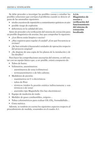 Se debe proceder a investigar las posibles causas y estudiar las
posibles soluciones que corrijan el problema cuando se detecte al-
guna de las anomalías siguientes:
• niveles excesivos de exposición a contaminantes químicos en aire
• posible riesgo de explosión
• deﬁciencia en la calidad del aire.
Antes de proceder a la veriﬁcación del sistema de extracción para
un posible diagnóstico de averías, hay que comprobar lo siguiente:
• ¿Los ﬁltros están limpios o sucios?
• ¿Hay registros para regular el caudal? ¿Con qué frecuencia se
revisan?
• ¿Se han retirado (clausurado) unidades de operación respecto
del proyecto original?
• ¿Se dispone de una copia de los planos de la instalación y de
los detalles?
Para hacer las comprobaciones necesarias del sistema, es útil con-
tar con un equipo básico que, a ser posible, estará compuesto de:
• Tubos de humo.
• Velómetros, anemómetros:
- anemómetros de vena (velómetros)
- termoanemómetro o de hilo caliente.
• Medidores de presión:
- manómetros en U o electrónicos
- tubos de Pitot
- térmicos (miden la presión estática indirectamente y son
térmicos o de vena)
- aneroides tipo Magnehelic (los hay electrónicos).
• Equipo de medición de ruido.
• Medidor de gases combustibles, oxígeno…
• Tubos colorimétricos para evaluar CO, CO2, formaldehído…
• Cinta métrica.
Además, se tendrán en cuenta los siguientes aspectos respecto al
procedimiento de medida, resumidos en el cuadro A.1.
ANEXO A. VENTILACIÓN
A.2.6.
Diagnóstico de
averías y
veriﬁcación del
funcionamiento
del sistema de
extracción
localizada
149
 