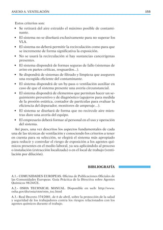 ANEXO A. VENTILACIÓN 153
Estos criterios son:
• Se retirará del aire extraído el máximo posible de contami-
nante.
• El sistema no se diseñará exclusivamente para no superar los
VLA.
• El sistema no deberá permitir la recirculación como para que
se incremente de forma signiﬁcativa la exposición.
• No se usará la recirculación si hay sustancias cancerígenas
presentes.
• El sistema dispondrá de formas seguras de fallo (sistemas de
aviso en partes críticas, resguardos...).
• Se dispondrá de sistemas de ﬁltrado y limpieza que aseguren
una recogida eﬁciente del contaminante.
• El sistema dispondrá de un by-pass o ventilación auxiliar en
caso de que el sistema presente una avería circunstancial.
• El sistema dispondrá de elementos que permitan hacer un se-
guimiento preventivo y de diagnóstico (agujeros para medida
de la presión estática, contador de partículas para evaluar la
eﬁciencia del depurador, monitores de amperaje…).
• El sistema se diseñará de forma que no recircule aire mien-
tras dure una avería del equipo.
• El empresario deberá formar al personal en el uso y operación
del sistema.
Así pues, una vez descritos los aspectos fundamentales de cada
una de las técnicas de ventilación y conociendo los criterios a tener
en cuenta para su selección, se elegirá el sistema más apropiado
para reducir y controlar el riesgo de exposición a los agentes quí-
micos presentes en el medio laboral, ya sea aplicándolo al proceso
o instalación (extracción localizada) o en el local de trabajo (venti-
lación por dilución).
BIBLIOGRAFÍA
A.1.- COMUNIDADES EUROPEAS. Oﬁcina de Publicaciones Oﬁciales de
las Comunidades Europeas. Guía Práctica de la Directiva sobre Agentes
Químicos 98/24/CE.
A.2.- OSHA TECHNICAL MANUAL. Disponible en web: http://www.
osha.gov/dts/osta/otm/otm_toc.html
A.3.- Real Decreto 374/2001, de 6 de abril, sobre la protección de la salud
y seguridad de los trabajadores contra los riesgos relacionados con los
agentes químicos durante el trabajo.
 