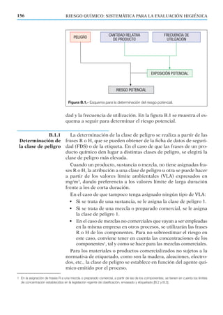 dad y la frecuencia de utilización. En la ﬁgura B.1 se muestra el es-
quema a seguir para determinar el riesgo potencial.
La determinación de la clase de peligro se realiza a partir de las
frases R o H, que se pueden obtener de la ﬁcha de datos de seguri-
dad (FDS) o de la etiqueta. En el caso de que las frases de un pro-
ducto químico den lugar a distintas clases de peligro, se elegirá la
clase de peligro más elevada.
Cuando un producto, sustancia o mezcla, no tiene asignadas fra-
ses R o H, la atribución a una clase de peligro u otra se puede hacer
a partir de los valores límite ambientales (VLA) expresados en
mg/m3
, dando preferencia a los valores límite de larga duración
frente a los de corta duración.
En el caso de que tampoco tenga asignado ningún tipo de VLA:
• Si se trata de una sustancia, se le asigna la clase de peligro 1.
• Si se trata de una mezcla o preparado comercial, se le asigna
la clase de peligro 1.
• En el caso de mezclas no comerciales que vayan a ser empleadas
en la misma empresa en otros procesos, se utilizarán las frases
R o H de los componentes. Para no sobreestimar el riesgo en
este caso, conviene tener en cuenta las concentraciones de los
componentes1
, tal y como se hace para las mezclas comerciales.
Para los materiales o productos comercializados no sujetos a la
normativa de etiquetado, como son la madera, aleaciones, electro-
dos, etc., la clase de peligro se establece en función del agente quí-
mico emitido por el proceso.
Figura B.1.- Esquema para la determinación del riesgo potencial.
B.1.1
Determinación de
la clase de peligro
RIESGO QUÍMICO: SISTEMÁTICA PARA LA EVALUACIÓN HIGIÉNICA156
1 En la asignación de frases R a una mezcla o preparado comercial, a partir de las de los componentes, se tienen en cuenta los límites
de concentración establecidos en la legislación vigente de clasificación, envasado y etiquetado [B.2 y B.3].
 