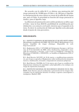 RIESGO QUÍMICO: SISTEMÁTICA PARA LA EVALUACIÓN HIGIÉNICA166
De acuerdo con la tabla B.13, se obtiene una puntuación del
riesgo potencial de 10.000 para el Cídex y de 100 para el Aperlán.
La interpretación de estos valores se extrae de la tabla B.6 de forma
que, para el Cídex, la prioridad en función del riesgo potencial es
media y, para el Aperlán, baja.
La diferencia de puntuación entre ambos productos se debe a que
el Cídex tiene la frase R42/43, posibilidad de sensibilización por
inhalación y en contacto con la piel, mientras que el segundo no la
tiene. Es decir, la sustitución de Cídex por Aperlán sería adecuada
desde el punto de vista preventivo.
BIBLIOGRAFÍA
B.1.- INSTITUT NATIONAL DE RECHERCHE ET DE SÉCURITÉ (INRS).
Metodología simpliﬁcada del INRS. ND 2233-200-05 Méthodologie d´eva-
luation simpliﬁée du risque chimique. Disponible en web:
http://www.inrs.fr/
B.2.- Reglamento (CE) nº 1272/2008 del Parlamento Europeo y del Con-
sejo, de 16 de diciembre de 2008, sobre clasiﬁcación, etiquetado y enva-
sado de sustancias y mezclas, y por el que se modiﬁcan y derogan las
Directivas 67/548/CEE y 1999/45/CE y se modiﬁca el Reglamento (CE) nº
1907/2006.
B.3.- Real Decreto 363/1995, de 10 de marzo, y modiﬁcaciones posterio-
res, por el que se aprueba el Reglamento sobre notiﬁcación de sustancias
nuevas y clasiﬁcación, envasado y etiquetado de sustancias peligrosas.
B.4.- Real Decreto 396/2006, de 31 de marzo, por el que se establecen las
disposiciones mínimas de seguridad y salud aplicables a los trabajos con
riesgo de exposición al amianto.
B.5.- INSTITUTO NACIONAL DE SEGURIDAD E HIGIENE EN EL TRA-
BAJO. Guía Técnica para la evaluación y prevención de los riesgos rela-
cionados con la exposición durante el trabajo a agentes cancerígenos o
mutágenos. Madrid, 2005.
 