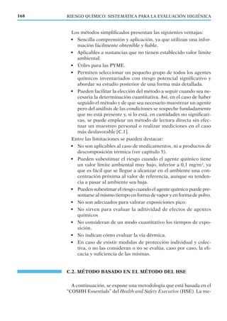 Los métodos simpliﬁcados presentan las siguientes ventajas:
• Sencilla comprensión y aplicación, ya que utilizan una infor-
mación fácilmente obtenible y ﬁable.
• Aplicables a sustancias que no tienen establecido valor límite
ambiental.
• Útiles para las PYME.
• Permiten seleccionar un pequeño grupo de todos los agentes
químicos inventariados con riesgo potencial signiﬁcativo y
abordar su estudio posterior de una forma más detallada.
• Pueden facilitar la elección del método a seguir cuando sea ne-
cesaria la determinación cuantitativa. Así, en el caso de haber
seguido el método y de que sea necesario muestrear un agente
pero del análisis de las condiciones se sospeche fundadamente
que no está presente y, si lo está, en cantidades no signiﬁcati-
vas, se puede emplear un método de lectura directa sin efec-
tuar un muestreo personal o realizar mediciones en el caso
más desfavorable [C.1].
Entre las limitaciones se pueden destacar:
• No son aplicables al caso de medicamentos, ni a productos de
descomposición térmica (ver capítulo 5).
• Pueden subestimar el riesgo cuando el agente químico tiene
un valor límite ambiental muy bajo, inferior a 0,1 mg/m3
, ya
que es fácil que se llegue a alcanzar en el ambiente una con-
centración próxima al valor de referencia, aunque su tenden-
cia a pasar al ambiente sea baja.
• Pueden subestimar el riesgo cuando el agente químico puede pre-
sentarse al mismo tiempo en forma de vapor y en forma de polvo.
• No son adecuados para valorar exposiciones pico.
• No sirven para evaluar la aditividad de efectos de agentes
químicos
• No consideran de un modo cuantitativo los tiempos de expo-
sición.
• No indican cómo evaluar la vía dérmica.
• En caso de existir medidas de protección individual y colec-
tiva, o no las consideran o no se evalúa, caso por caso, la eﬁ-
cacia y suﬁciencia de las mismas.
C.2. MÉTODO BASADO EN EL MÉTODO DEL HSE
A continuación, se expone una metodología que está basada en el
“COSHH Essentials” del Health and Safety Executive (HSE). La me-
168 RIESGO QUÍMICO: SISTEMÁTICA PARA LA EVALUACIÓN HIGIÉNICA
 