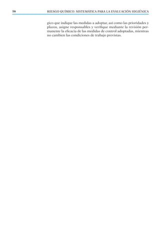 RIESGO QUÍMICO: SISTEMÁTICA PARA LA EVALUACIÓN HIGIÉNICA16
gico que indique las medidas a adoptar, así como las prioridades y
plazos, asigne responsables y veriﬁque mediante la revisión per-
manente la eﬁcacia de las medidas de control adoptadas, mientras
no cambien las condiciones de trabajo previstas.
 