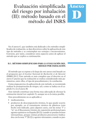En el anexo C, que también está dedicado a los métodos simpli-
ﬁcados de evaluación, se dan directrices sobre la aplicación de este
tipo de métodos y se contemplan sus ventajas e inconvenientes.
Conviene, por tanto, considerar estos aspectos antes de aplicar el
método que se explica a continuación.
D.1. MÉTODO SIMPLIFICADO PARA LA EVALUACIÓN DEL
RIESGO POR INHALACIÓN
El método que se expone a lo largo de este anexo está basado en
el propuesto por el Institut National de Recherche et de Sécurité
(INRS) [D.1]. Este método es más completo que el descrito en el
anexo C puesto que la evaluación se realiza considerando más pa-
rámetros, entre ellos, el tipo de procedimiento y la ventilación.
Como etapa previa a la aplicación de este método, se recomienda
realizar la jerarquización de riesgos, tal y como se indica en el ca-
pítulo 4 y en el anexo B.
Este método constituye una forma muy adecuada de efectuar la
estimación inicial (ver capítulo 5), aunque no es la única posible.
Este procedimiento no es aplicable a:
• medicamentos,
• productos de descomposición térmica, lo que puede ocurrir,
por ejemplo, en el tratamiento térmico de plásticos (este
hecho está indicado, para algunos casos, con las notas “l” y
“m” en el Documento Límites de exposición profesional para
agentes químicos en España [D.2]); cuando se puedan formar
nitrosaminas, porque existan productos precursores (indica-
dos con la nota “f” [D.2]) y agentes nitrosantes; cuando se pue-
Anexo
D
Evaluación simpliﬁcada
del riesgo por inhalación
(II): método basado en el
método del INRS
 