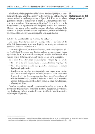 El cálculo del riesgo potencial se hace a partir del peligro, la can-
tidad absoluta de agente químico y la frecuencia de utilización, tal
y como se indica en el esquema de la ﬁgura D.1. Esta parte del es-
quema es similar al utilizado en el anexo B “Jerarquización de ries-
gos para la salud. Ejemplos de aplicación” (ﬁgura B.1), con la
diferencia de que aquí las cantidades que se utilizan son absolutas.
El motivo de que se utilice aquí la cantidad absoluta, en lugar de la
relativa, es porque en este caso no se pretende jerarquizar el riesgo
potencial, sino obtener una estimación semicuantitativa.
D.1.1.1. Determinación de la clase de peligro
Las clases de peligro se establecen siguiendo los criterios de la
tabla D.1. Para asignar una clase de peligro a un agente químico es
necesario conocer sus frases R o H.
Cuando un producto, sustancia o mezcla, no tiene asignadas fra-
ses R o H, la atribución a una clase de peligro u otra se puede hacer
a partir de los VLA expresados en mg/m3
, dando preferencia a los
valores límite de larga duración frente a los de corta duración.
En el caso de que tampoco tenga asignado ningún tipo de VLA:
• Si se trata de una sustancia, se le asigna la clase de peligro 1.
• Si se trata de una mezcla o preparado comercial, se le asigna
la clase de peligro 1.
• En el caso de mezclas no comerciales que vayan a ser emple-
adas en la misma empresa en otros procesos, se utilizarán las
frases R o H de los componentes. Para no sobreestimar el
riesgo en este caso, conviene tener en cuenta las concentra-
ciones de los componentes1
, tal y como se hace para las mez-
clas comerciales.
Para los materiales o productos comercializados no sujetos a la
normativa de etiquetado, como son madera, aleaciones, electrodos,
etc., la clase de peligro se establece en función del agente químico
emitido por el proceso.
179ANEXO D. EVALUACIÓN SIMPLIFICADA DEL RIESGO POR INHALACIÓN (II)
1 En la asignación de frases R a una mezcla o preparado comercial, a partir de las de los componentes, se tienen en cuenta los límites
de concentración establecidos en la legislación vigente de clasificación, envasado y etiquetado [D.3 y D.4].
D.1.1.
Determinación del
riesgo potencial
 