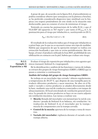 A pesar de que, de acuerdo con la ﬁgura D.4, el procedimiento se
podría considerar abierto (por semejanza con la pintura a brocha),
se ha preferido considerarlo dispersivo (por similitud con la lim-
pieza con trapos) poniéndonos de este modo en la situación más
desfavorable, para no cometer el error de minimizar el riesgo.
Teniendo en cuenta las puntuaciones de la tabla D.14, y que el
VLA-ED®
del aguarrás es 567 mg/m3
y por tanto el FCVLA es 1, la
puntuación para el riesgo por inhalación es, sustituyendo en (D.1):
El resultado de la evaluación indica que el riesgo por inhalación es
a priori bajo, por lo que no es necesario tomar otro tipo de medidas.
Habría que asegurarse de que la operación siempre se realiza con
extracción localizada y que ésta se revisa periódicamente. Sin em-
bargo, al tener el producto utilizado la frase R43, posibilidad de sen-
sibilización en contacto con la piel, habría que evaluar este riesgo.
Evaluar el riesgo de exposición por inhalación a tres agentes quí-
micos (metanol, bisfenol A e isopropanol).
De la identiﬁcación y análisis de las funciones y tareas de trabajo,
se extraen dos grupos de riesgo homogéneo (GRH1 y GRH2) que se
pasan a comentar a continuación.
Análisis del trabajo del grupo de riesgo homogéneo GRH1:
Se trabaja en un mezclador tipo cerrado / abierto regularmente,
a temperaturas de 20-25º C, que dispone de una trampilla para in-
troducir diferentes productos y sacar muestras. Se abre en el lle-
nado y vaciado y ciertos productos se añaden directamente desde
la base, mediante una red de conductos conectados a un tanque de
almacenamiento. El local está dotado de ventilación general mecá-
nica. La pesada de ciertos productos se hace en un cuarto adjunto
sin ventilación mecánica. Las tareas a realizar son:
• Mezcla: llenado del mezclador con metanol por la red de con-
ductos / pesada de bisfenol A en balanza, sin ventilación / in-
troducción de bisfenol A en el mezclador por la trampa /
mezcla de componentes con la trampa cerrada.
• Control de la mezcla: apertura de la trampa y toma de mues-
tras.
• Vaciado del mezclador: vigilancia durante el vaciado con la
trampa abierta.
190 RIESGO QUÍMICO: SISTEMÁTICA PARA LA EVALUACIÓN HIGIÉNICA
D.2.2.
Ejemplo 2:
Exposición a AQ
 