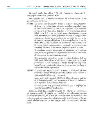 De igual modo, las tablas D.21 y D.22 resumen el estudio del
riesgo por inhalación para el GRH2.
De acuerdo con las tablas anteriores, se pueden sacar las si-
guientes conclusiones:
GRH1: Las tareas con riesgo elevado son la introducción, el control
de la mezcla y el vaciado, mientras que el riesgo es bajo para
el resto de las tareas. El motivo es la presencia de metanol,
debido a su elevada clase de peligro, 4, y a su elevada volati-
lidad, clase 3. A pesar de que el metanol está presente tam-
bién en la tarea de llenado y en la de mezcla, el riesgo es bajo
porque se emplea un procedimiento cerrado. La operación
de pesada, aunque el bisfenol A tiene una clase de peligro 4
(tabla D.17) y se realiza en un cuarto sin ventilación, con-
lleva un riesgo bajo porque el producto se encuentra en
forma de escamas y, por tanto, su pulverulencia es baja.
Teniendo en cuenta lo anterior, si, al continuar la evalua-
ción, hubiese que efectuar alguna medición en el ambiente,
el compuesto a medir sería metanol.
Otro aspecto a considerar es que el bisfenol A tiene la frase
R43, posibilidad de sensibilización en contacto con la piel,
por lo que, si sólo se evalúa el riesgo de exposición por in-
halación, se estaría minimizando el riesgo que conlleva la
utilización de este producto.
GRH2: En este caso, todas las tareas, excepto la de llenado de iso-
propanol, tienen un riesgo elevado, debido a que se emplea
un mezclador abierto y el metanol.
Igual que en el caso del GRH1, si, al continuar la evalua-
ción, hubiese que efectuar alguna medición en el ambiente,
el compuesto a medir sería metanol.
En este grupo, hay que tener en cuenta que el isopropanol
tiene la frase R36, irrita los ojos.
Entre las medidas correctoras serán prioritarias las soluciones
de tipo sustitución de producto o modiﬁcación del procedimiento
de trabajo que rebajen el riesgo, dado que son las variables que
mayor contribución aportan a la puntuación ﬁnal. Cuando se hayan
adoptado las medidas correctoras, se realizará una nueva evalua-
ción.
194 RIESGO QUÍMICO: SISTEMÁTICA PARA LA EVALUACIÓN HIGIÉNICA
 