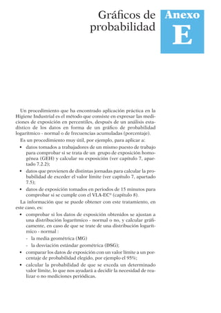 Un procedimiento que ha encontrado aplicación práctica en la
Higiene Industrial es el método que consiste en expresar las medi-
ciones de exposición en percentiles, después de un análisis esta-
dístico de los datos en forma de un gráﬁco de probabilidad
logarítmico - normal o de frecuencias acumuladas (porcentaje).
Es un procedimiento muy útil, por ejemplo, para aplicar a:
• datos tomados a trabajadores de un mismo puesto de trabajo
para comprobar si se trata de un grupo de exposición homo-
génea (GEH) y calcular su exposición (ver capítulo 7, apar-
tado 7.2.2);
• datos que provienen de distintas jornadas para calcular la pro-
babilidad de exceder el valor límite (ver capítulo 7, apartado
7.5);
• datos de exposición tomados en periodos de 15 minutos para
comprobar si se cumple con el VLA-EC®
(capítulo 8).
La información que se puede obtener con este tratamiento, en
este caso, es:
• comprobar si los datos de exposición obtenidos se ajustan a
una distribución logarítmico - normal o no, y calcular gráﬁ-
camente, en caso de que se trate de una distribución logarít-
mico - normal :
- la media geométrica (MG)
- la desviación estándar geométrica (DSG);
• comparar los datos de exposición con un valor límite a un por-
centaje de probabilidad elegido, por ejemplo el 95%;
• calcular la probabilidad de que se exceda un determinado
valor límite, lo que nos ayudará a decidir la necesidad de rea-
lizar o no mediciones periódicas.
Anexo
E
Gráﬁcos de
probabilidad
 