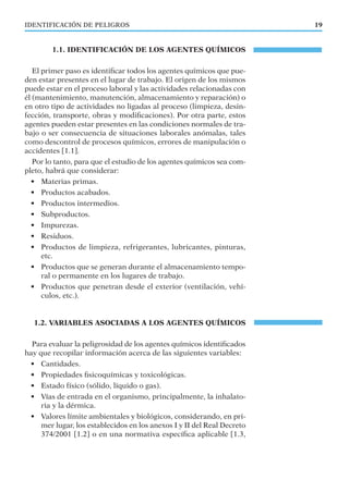 IDENTIFICACIÓN DE PELIGROS 19
1.1. IDENTIFICACIÓN DE LOS AGENTES QUÍMICOS
El primer paso es identiﬁcar todos los agentes químicos que pue-
den estar presentes en el lugar de trabajo. El origen de los mismos
puede estar en el proceso laboral y las actividades relacionadas con
él (mantenimiento, manutención, almacenamiento y reparación) o
en otro tipo de actividades no ligadas al proceso (limpieza, desin-
fección, transporte, obras y modiﬁcaciones). Por otra parte, estos
agentes pueden estar presentes en las condiciones normales de tra-
bajo o ser consecuencia de situaciones laborales anómalas, tales
como descontrol de procesos químicos, errores de manipulación o
accidentes [1.1].
Por lo tanto, para que el estudio de los agentes químicos sea com-
pleto, habrá que considerar:
• Materias primas.
• Productos acabados.
• Productos intermedios.
• Subproductos.
• Impurezas.
• Residuos.
• Productos de limpieza, refrigerantes, lubricantes, pinturas,
etc.
• Productos que se generan durante el almacenamiento tempo-
ral o permanente en los lugares de trabajo.
• Productos que penetran desde el exterior (ventilación, vehí-
culos, etc.).
1.2. VARIABLES ASOCIADAS A LOS AGENTES QUÍMICOS
Para evaluar la peligrosidad de los agentes químicos identiﬁcados
hay que recopilar información acerca de las siguientes variables:
• Cantidades.
• Propiedades ﬁsicoquímicas y toxicológicas.
• Estado físico (sólido, líquido o gas).
• Vías de entrada en el organismo, principalmente, la inhalato-
ria y la dérmica.
• Valores límite ambientales y biológicos, considerando, en pri-
mer lugar, los establecidos en los anexos I y II del Real Decreto
374/2001 [1.2] o en una normativa especíﬁca aplicable [1.3,
 